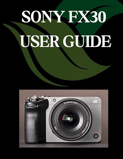 Sony FX30 User Guide: A Comprehensive and Detailed Manual for Photographers and Creatives for Beginners and Seniors